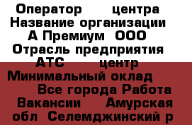 Оператор Call-центра › Название организации ­ А-Премиум, ООО › Отрасль предприятия ­ АТС, call-центр › Минимальный оклад ­ 35 000 - Все города Работа » Вакансии   . Амурская обл.,Селемджинский р-н